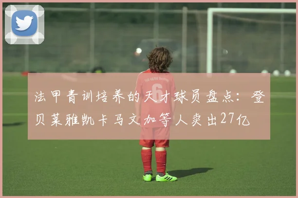 法甲青训培养的天才球员盘点：登贝莱雅凯卡马文加等人卖出27亿