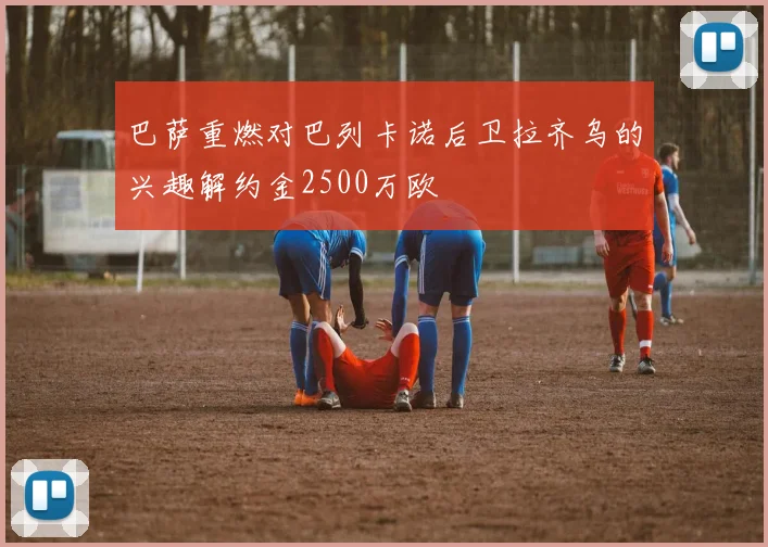 巴萨重燃对巴列卡诺后卫拉齐乌的兴趣解约金2500万欧