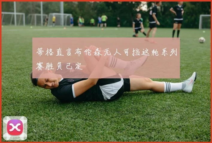 蒂格直言布伦森无人可挡这轮系列赛胜负已定
