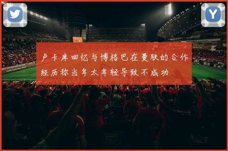 卢卡库回忆与博格巴在曼联的合作经历称当年太年轻导致不成功