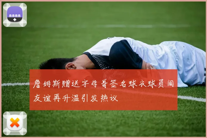 詹姆斯赠送字母哥签名球衣球员间友谊再升温引发热议
