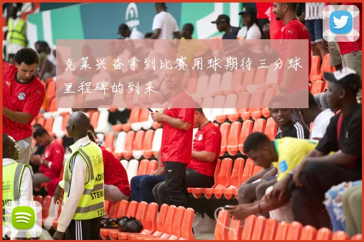 克莱兴奋拿到比赛用球期待三分球里程碑的到来