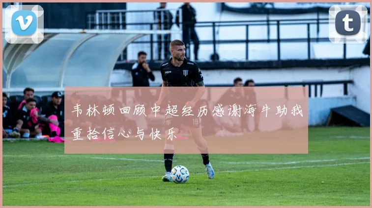 韦林顿回顾中超经历感谢海牛助我重拾信心与快乐