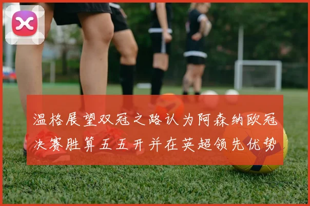 温格展望双冠之路认为阿森纳欧冠决赛胜算五五开并在英超领先优势明显