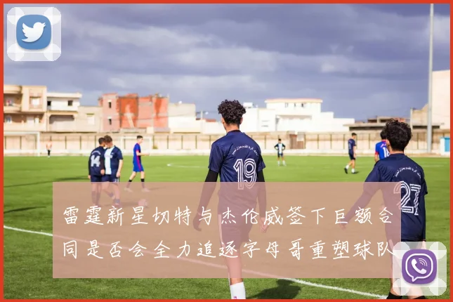 雷霆新星切特与杰伦威签下巨额合同是否会全力追逐字母哥重塑球队实力