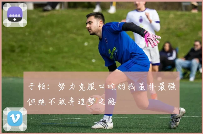 于帕：努力克服口吃的我虽非最强但绝不放弃追梦之路