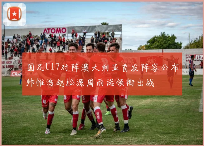 国足U17对阵澳大利亚首发阵容公布帅惟浩赵松源周雨诺领衔出战