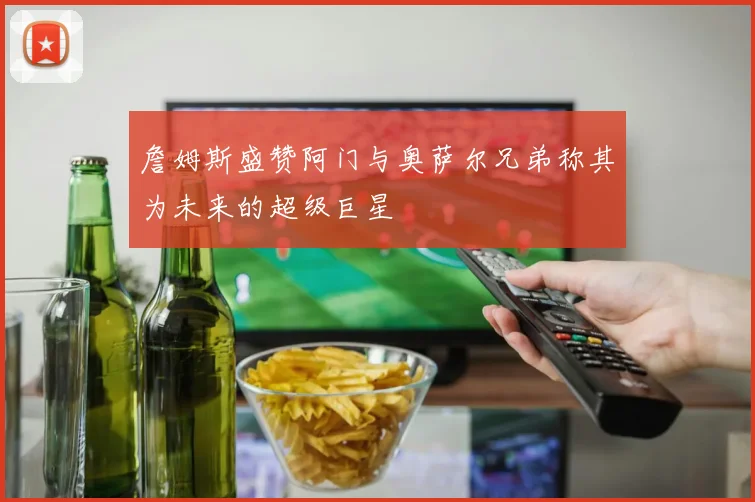 詹姆斯盛赞阿门与奥萨尔兄弟称其为未来的超级巨星