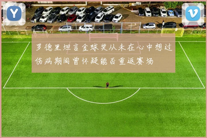 罗德里坦言金球奖从未在心中想过伤病期间曾怀疑能否重返赛场