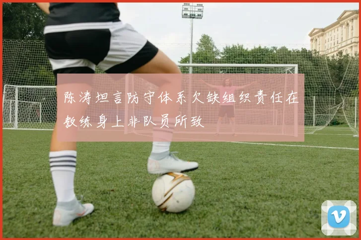 陈涛坦言防守体系欠缺组织责任在教练身上非队员所致